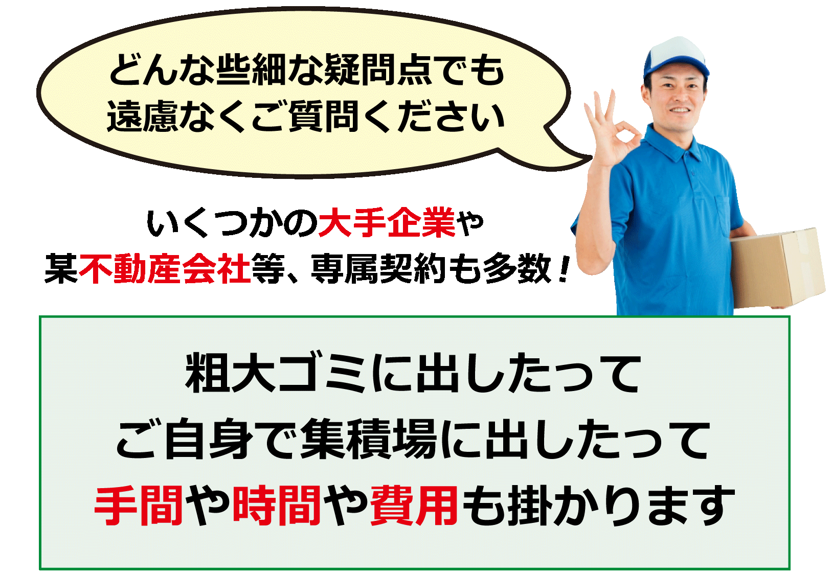 どんな些細な疑問点でも遠慮なくご質問ください。いくつかの大手企業や某不動産会社等、専属契約も多数！粗大ゴミに出したってご自身で集積行に出したって手間や時間や費用も掛かります。