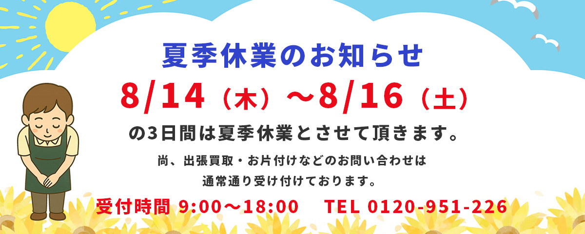 夏季休業のお知らせ。8/14（木）～8/16（土）の3日間は夏季休業とさせて頂きます。尚、出張買取・お片付けなどのお問い合わせは通常通り受け付けております。受付時間9:00～18:00 TEL0120-951-226